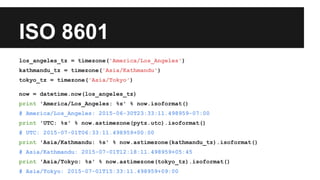 ISO 8601
los_angeles_tz = timezone('America/Los_Angeles')
kathmandu_tz = timezone('Asia/Kathmandu')
tokyo_tz = timezone('Asia/Tokyo')
now = datetime.now(los_angeles_tz)
print 'America/Los_Angeles: %s' % now.isoformat()
# America/Los_Angeles: 2015-06-30T23:33:11.498959-07:00
print 'UTC: %s' % now.astimezone(pytz.utc).isoformat()
# UTC: 2015-07-01T06:33:11.498959+00:00
print 'Asia/Kathmandu: %s' % now.astimezone(kathmandu_tz).isoformat()
# Asia/Kathmandu: 2015-07-01T12:18:11.498959+05:45
print 'Asia/Tokyo: %s' % now.astimezone(tokyo_tz).isoformat()
# Asia/Tokyo: 2015-07-01T15:33:11.498959+09:00
 