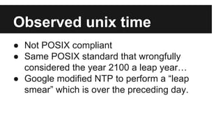 Observed unix time
● Not POSIX compliant.
● Same POSIX standard that wrongfully
considered the year 2100 a leap year…
● Google modified NTP to perform a “leap
smear” which is over the preceding day.
 