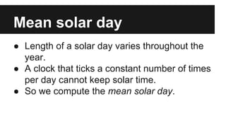 Mean solar day
● Length of a solar day varies throughout the
year.
● A clock that ticks a constant number of times
per day cannot keep solar time.
● So we compute the mean solar day.
 