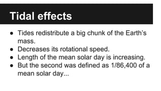 Tidal effects
● Tides redistribute a big chunk of the Earth’s
mass.
● Decreases its rotational speed.
● Length of the mean solar day is increasing.
● But the second was defined as 1/86,400 of a
mean solar day...
 
