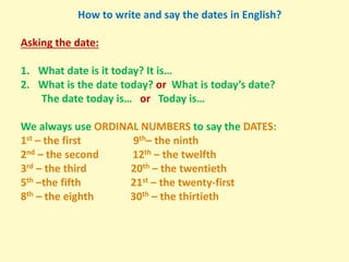 How to write and say the dates in English?
Asking the date:
1. What date is it today? It is…
2. What is the date today? or What is today’s date?
The date today is… or Today is…
We always use ORDINAL NUMBERS to say the DATES:
1st – the first 9th– the ninth
2nd – the second 12th – the twelfth
3rd – the third 20th – the twentieth
5th –the fifth 21st – the twenty-first
8th – the eighth 30th – the thirtieth
 
