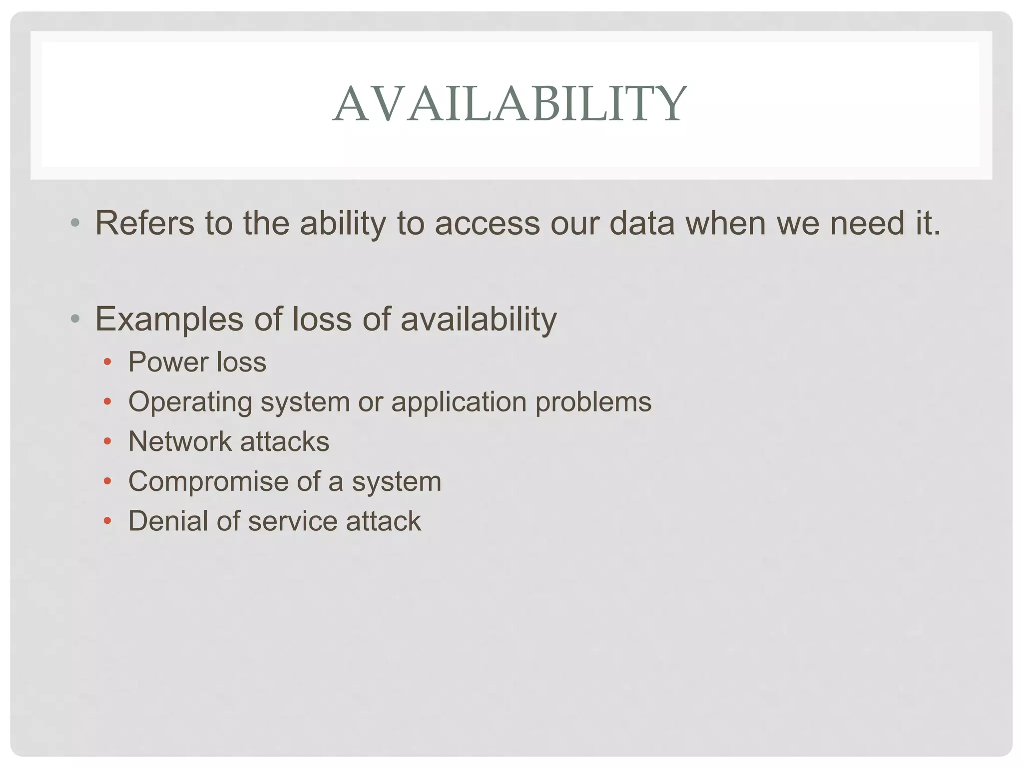 AVAILABILITY
• Refers to the ability to access our data when we need it.
• Examples of loss of availability
• Power loss
• Operating system or application problems
• Network attacks
• Compromise of a system
• Denial of service attack
 