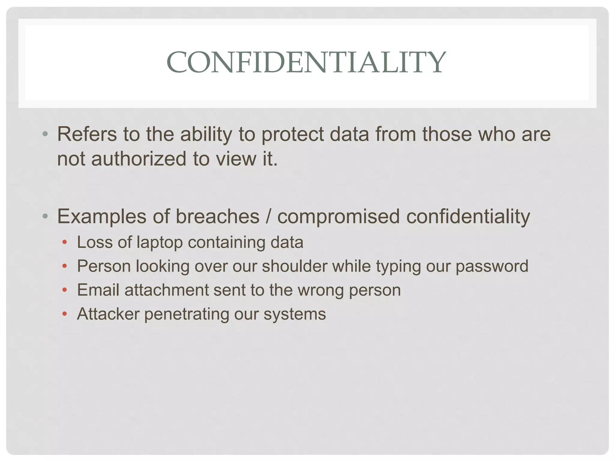 CONFIDENTIALITY
• Refers to the ability to protect data from those who are
not authorized to view it.
• Examples of breaches / compromised confidentiality
• Loss of laptop containing data
• Person looking over our shoulder while typing our password
• Email attachment sent to the wrong person
• Attacker penetrating our systems
 