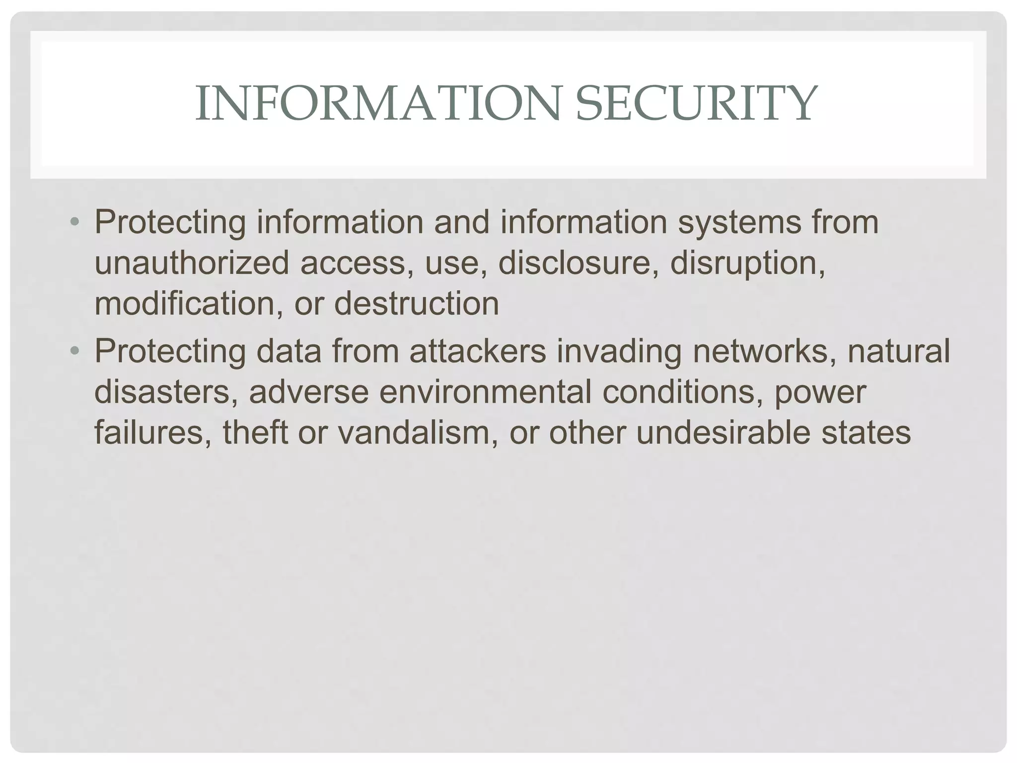 INFORMATION SECURITY
• Protecting information and information systems from
unauthorized access, use, disclosure, disruption,
modification, or destruction
• Protecting data from attackers invading networks, natural
disasters, adverse environmental conditions, power
failures, theft or vandalism, or other undesirable states
 