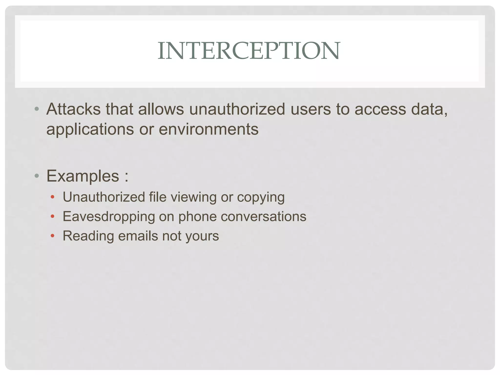 INTERCEPTION
• Attacks that allows unauthorized users to access data,
applications or environments
• Examples :
• Unauthorized file viewing or copying
• Eavesdropping on phone conversations
• Reading emails not yours
 