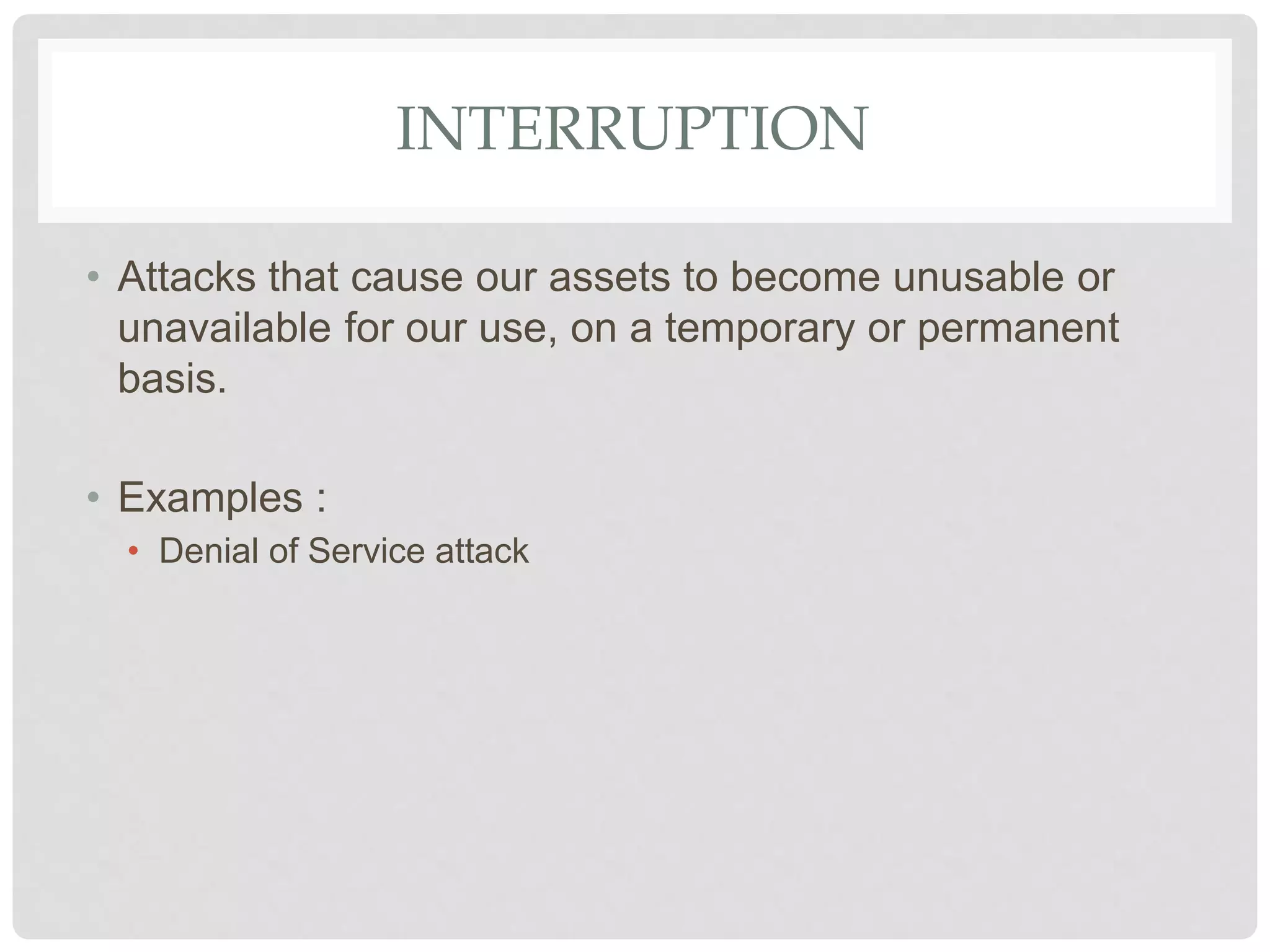 INTERRUPTION
• Attacks that cause our assets to become unusable or
unavailable for our use, on a temporary or permanent
basis.
• Examples :
• Denial of Service attack
 