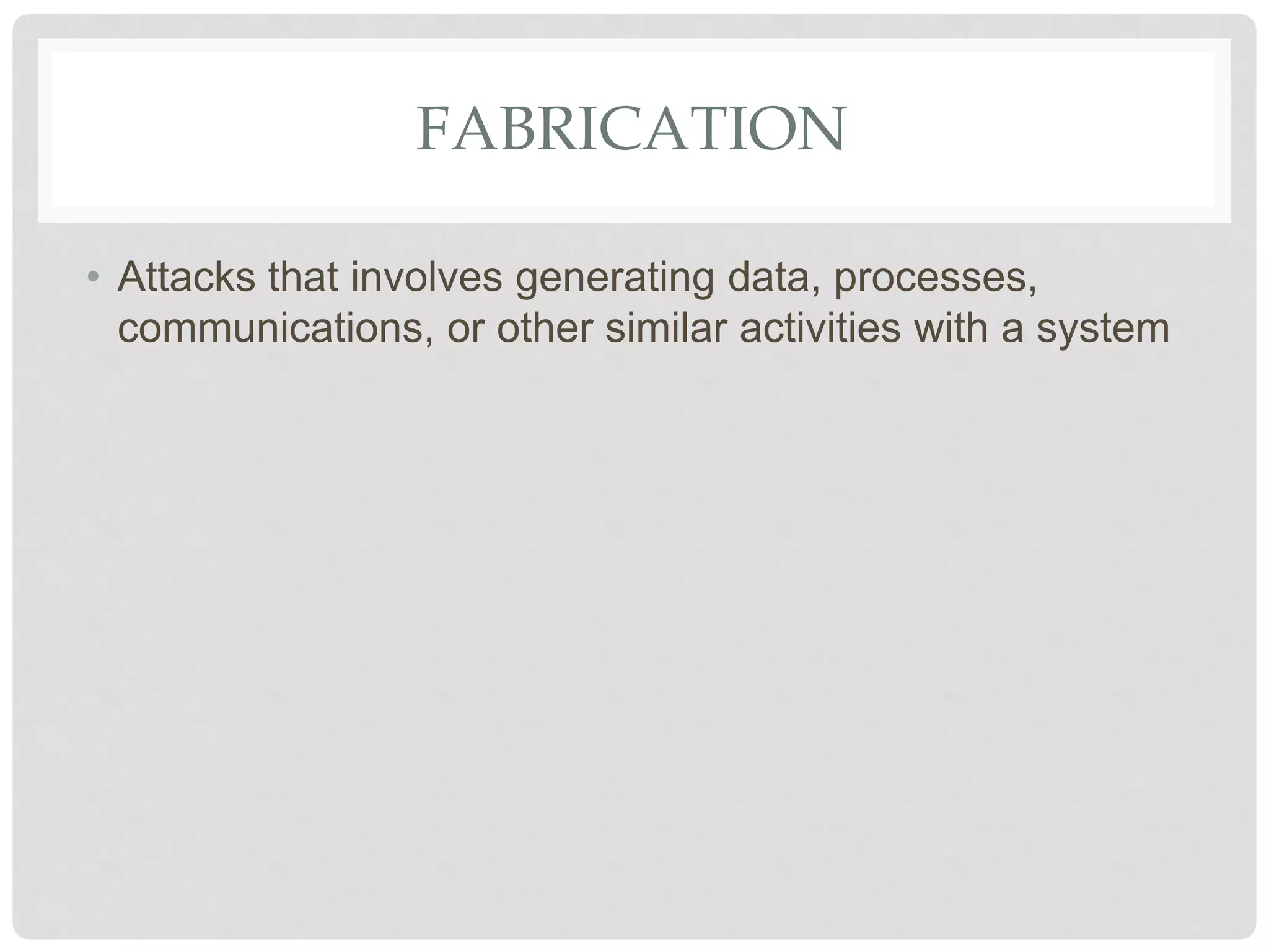 FABRICATION
• Attacks that involves generating data, processes,
communications, or other similar activities with a system
 