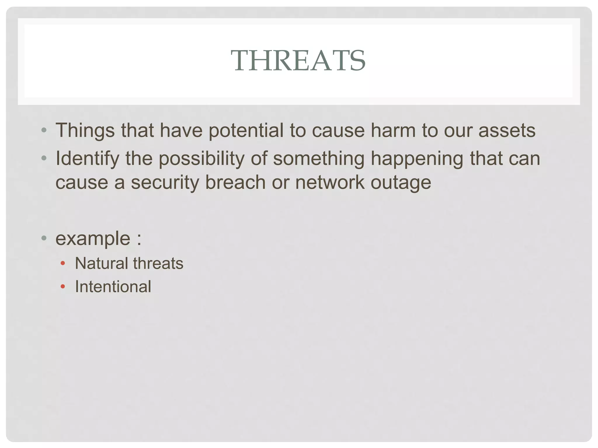 THREATS
• Things that have potential to cause harm to our assets
• Identify the possibility of something happening that can
cause a security breach or network outage
• example :
• Natural threats
• Intentional
 