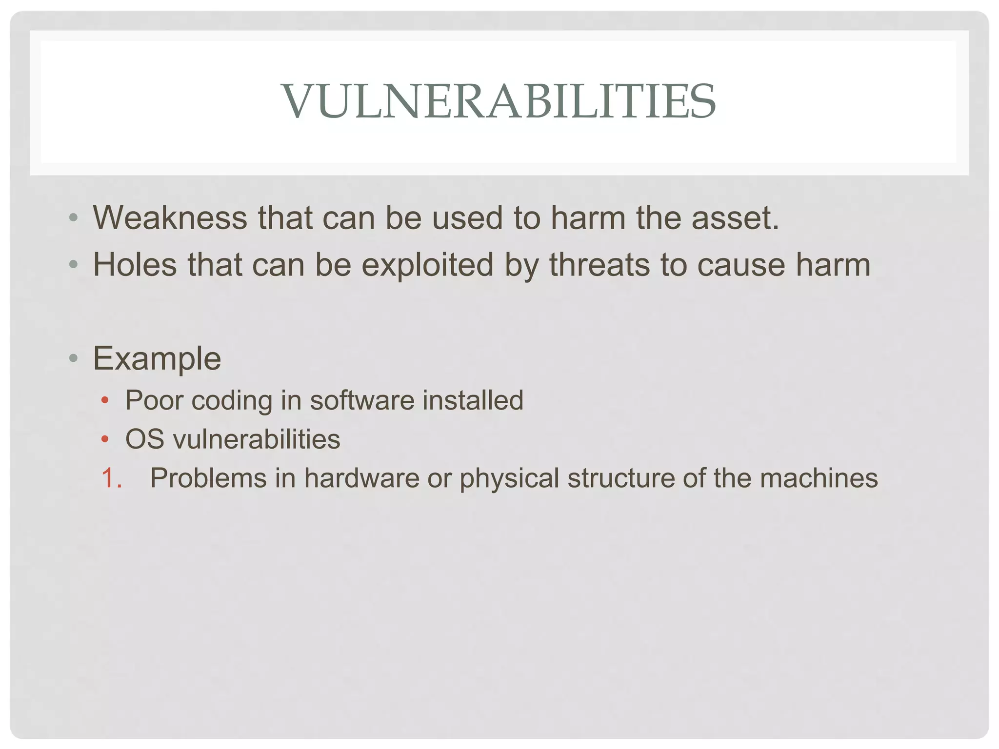 VULNERABILITIES
• Weakness that can be used to harm the asset.
• Holes that can be exploited by threats to cause harm
• Example
• Poor coding in software installed
• OS vulnerabilities
1. Problems in hardware or physical structure of the machines
 