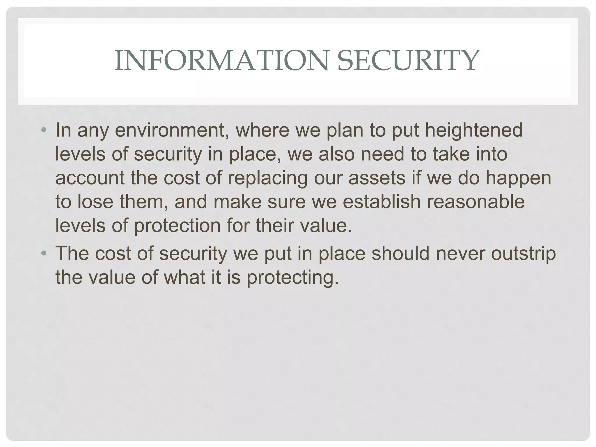 INFORMATION SECURITY
• In any environment, where we plan to put heightened
levels of security in place, we also need to take into
account the cost of replacing our assets if we do happen
to lose them, and make sure we establish reasonable
levels of protection for their value.
• The cost of security we put in place should never outstrip
the value of what it is protecting.
 