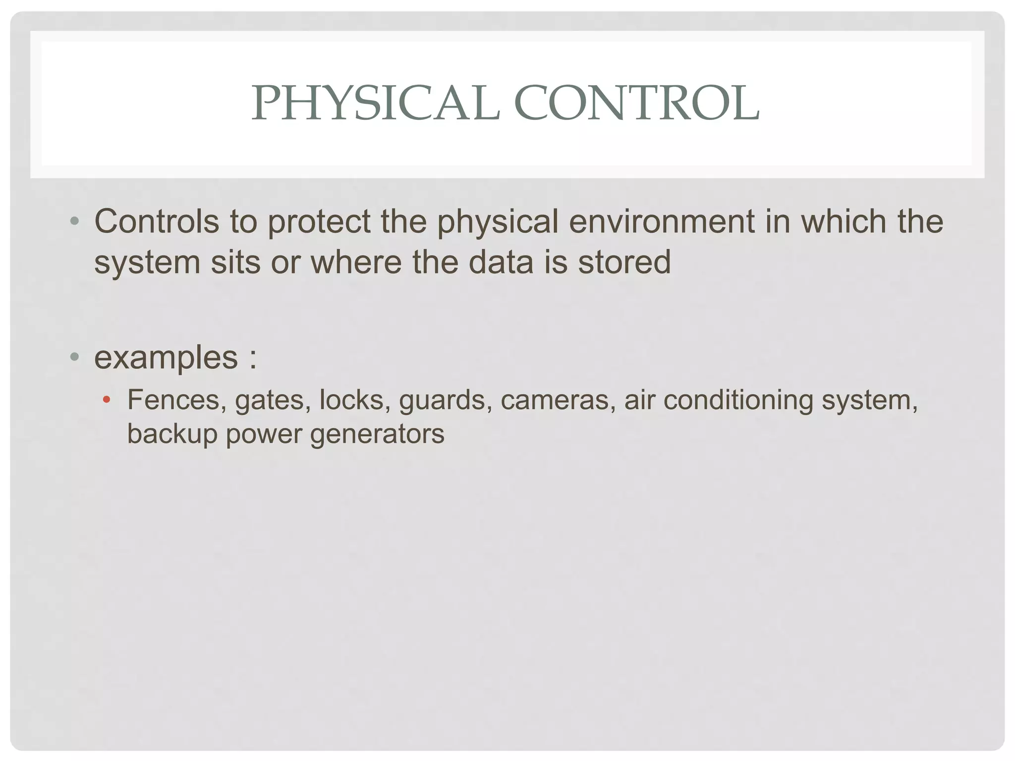 PHYSICAL CONTROL
• Controls to protect the physical environment in which the
system sits or where the data is stored
• examples :
• Fences, gates, locks, guards, cameras, air conditioning system,
backup power generators
 