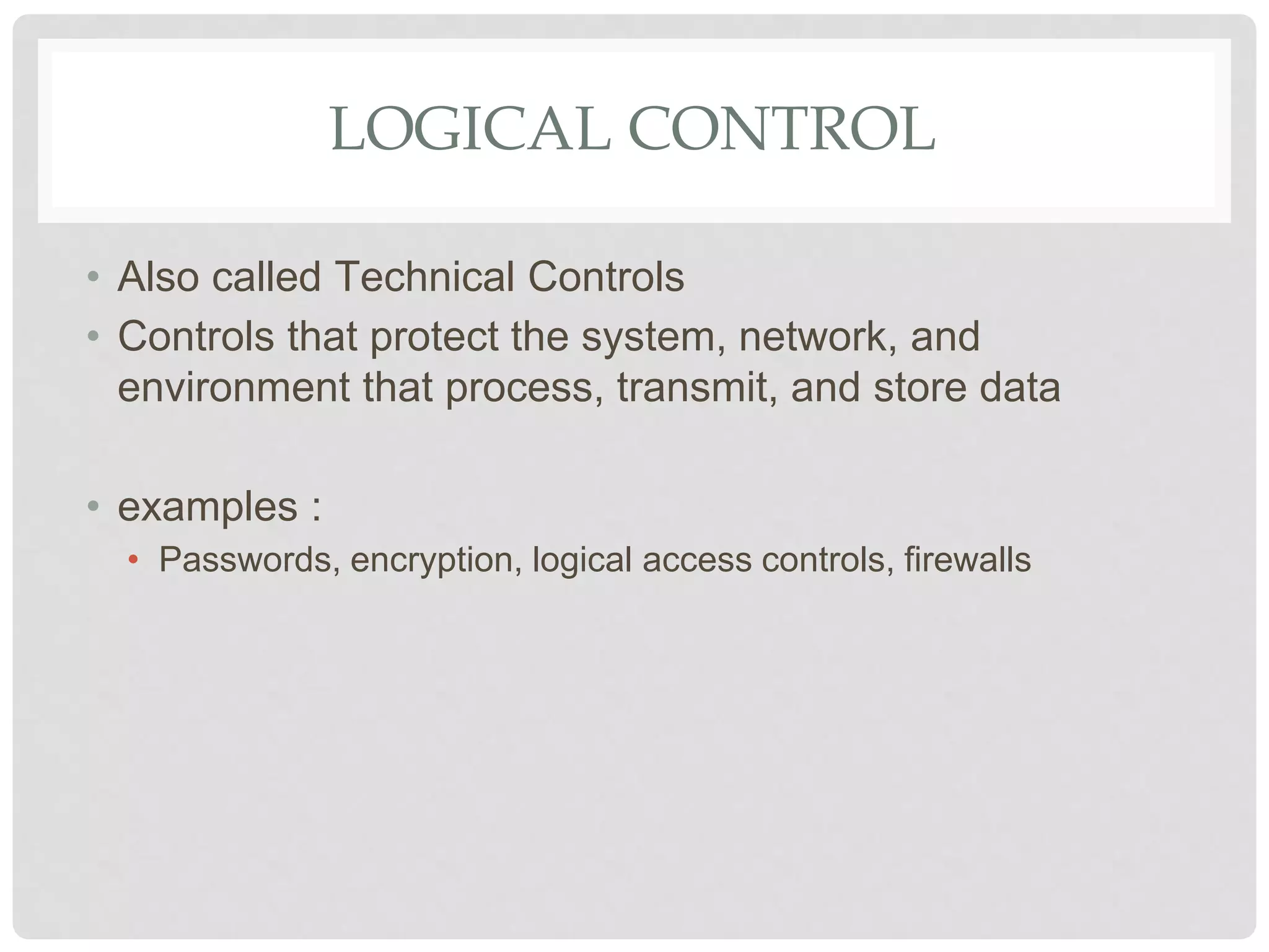 LOGICAL CONTROL
• Also called Technical Controls
• Controls that protect the system, network, and
environment that process, transmit, and store data
• examples :
• Passwords, encryption, logical access controls, firewalls
 