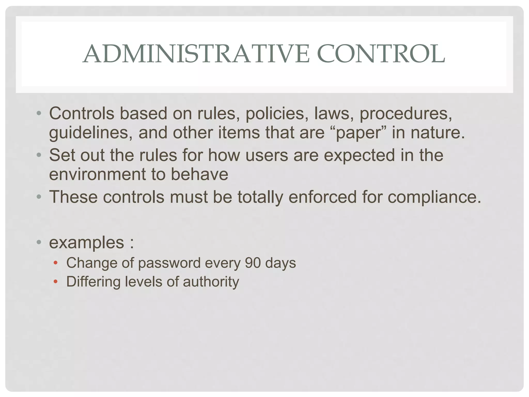 ADMINISTRATIVE CONTROL
• Controls based on rules, policies, laws, procedures,
guidelines, and other items that are “paper” in nature.
• Set out the rules for how users are expected in the
environment to behave
• These controls must be totally enforced for compliance.
• examples :
• Change of password every 90 days
• Differing levels of authority
 