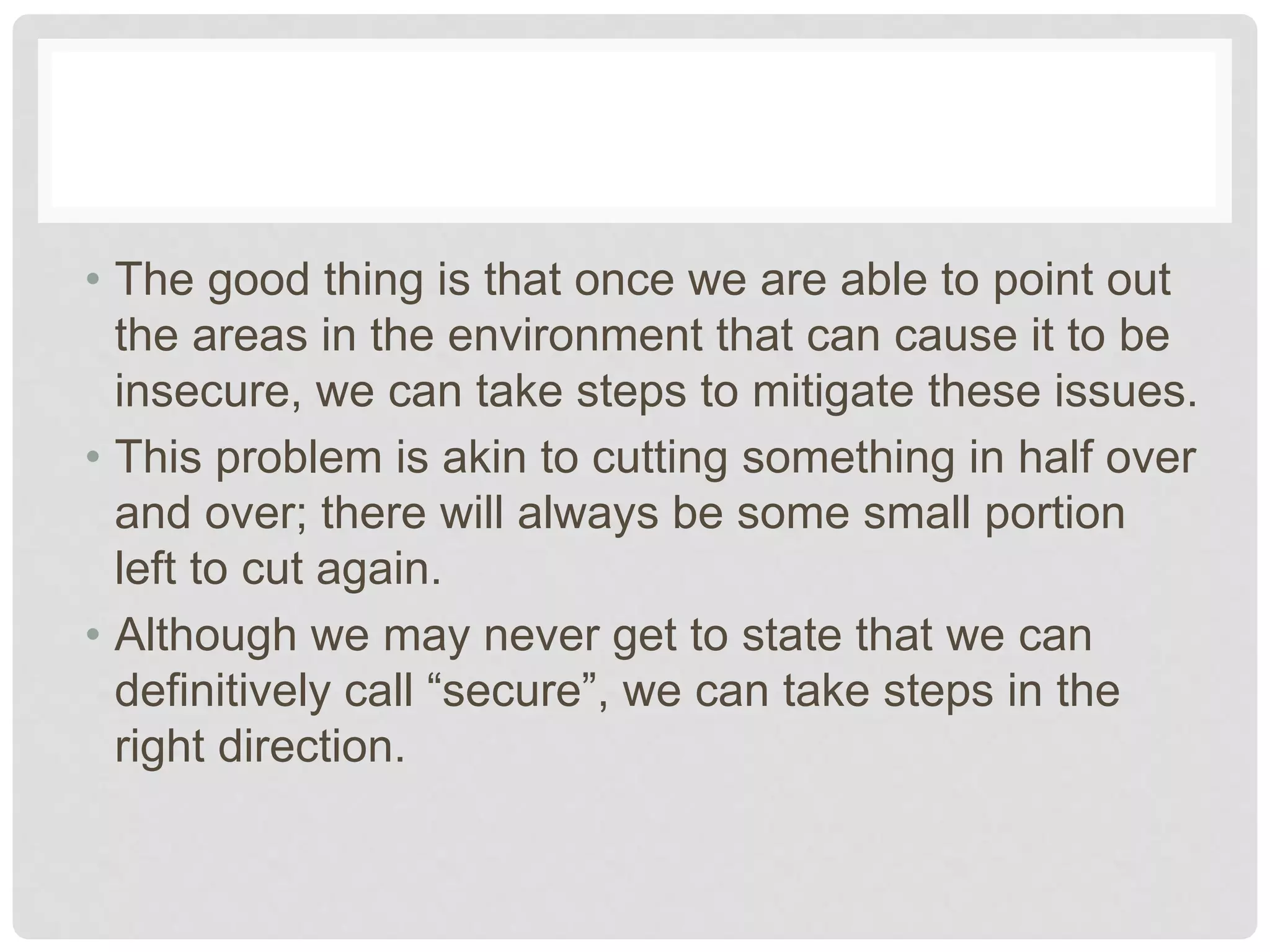 • The good thing is that once we are able to point out
the areas in the environment that can cause it to be
insecure, we can take steps to mitigate these issues.
• This problem is akin to cutting something in half over
and over; there will always be some small portion
left to cut again.
• Although we may never get to state that we can
definitively call “secure”, we can take steps in the
right direction.
 