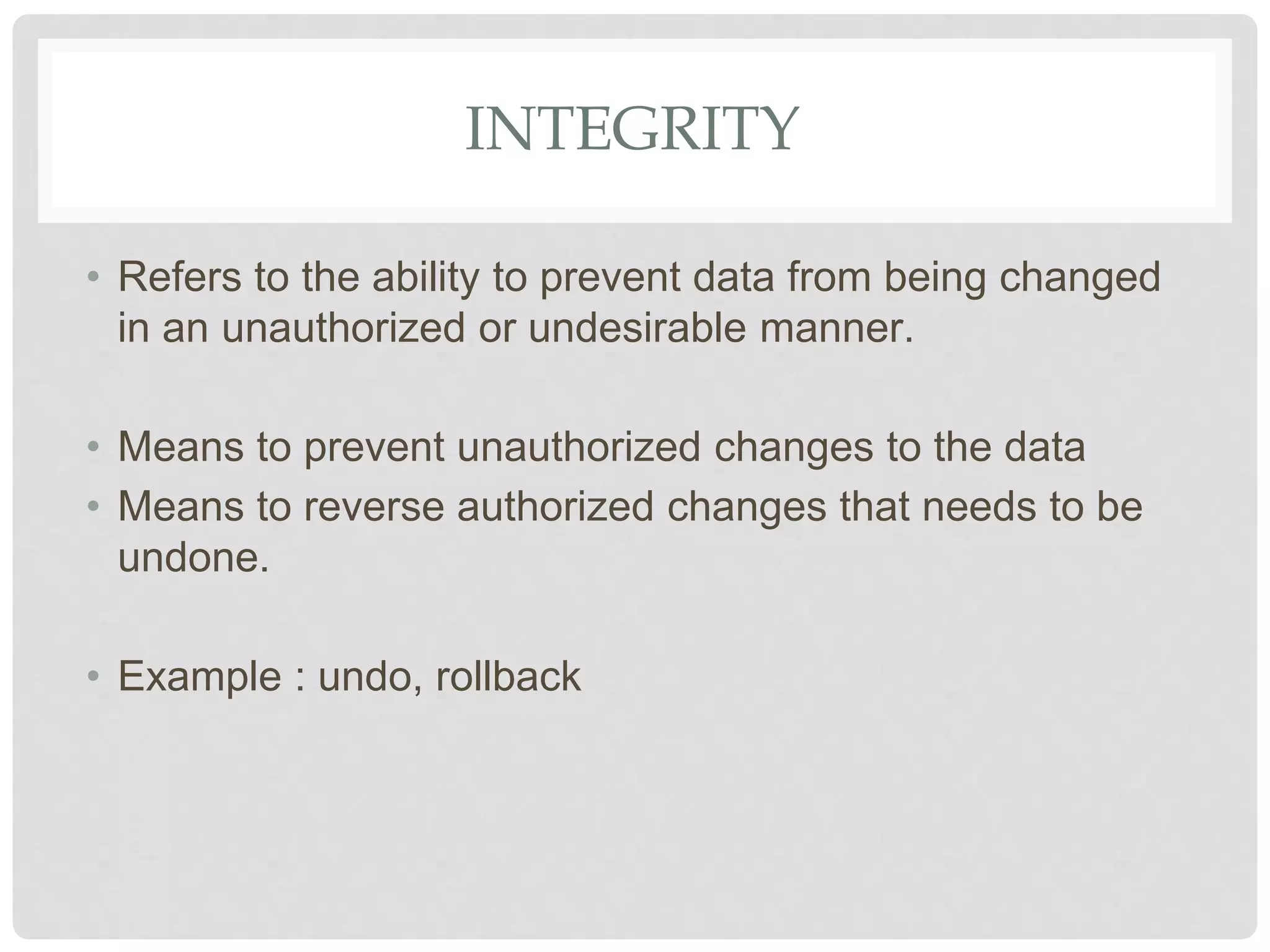 INTEGRITY
• Refers to the ability to prevent data from being changed
in an unauthorized or undesirable manner.
• Means to prevent unauthorized changes to the data
• Means to reverse authorized changes that needs to be
undone.
• Example : undo, rollback
 