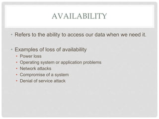 AVAILABILITY
• Refers to the ability to access our data when we need it.
• Examples of loss of availability
• Power loss
• Operating system or application problems
• Network attacks
• Compromise of a system
• Denial of service attack
 