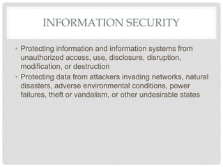 INFORMATION SECURITY
• Protecting information and information systems from
unauthorized access, use, disclosure, disruption,
modification, or destruction
• Protecting data from attackers invading networks, natural
disasters, adverse environmental conditions, power
failures, theft or vandalism, or other undesirable states
 