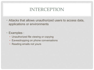 INTERCEPTION
• Attacks that allows unauthorized users to access data,
applications or environments
• Examples :
• Unauthorized file viewing or copying
• Eavesdropping on phone conversations
• Reading emails not yours
 