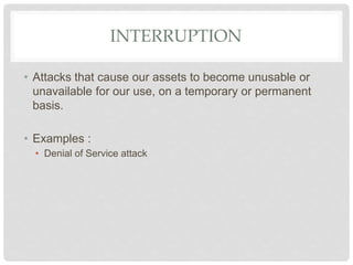 INTERRUPTION
• Attacks that cause our assets to become unusable or
unavailable for our use, on a temporary or permanent
basis.
• Examples :
• Denial of Service attack
 