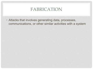 FABRICATION
• Attacks that involves generating data, processes,
communications, or other similar activities with a system
 