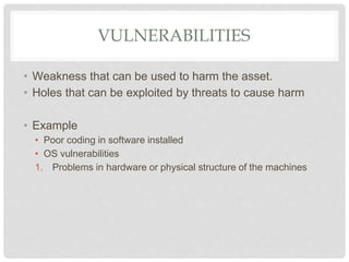VULNERABILITIES
• Weakness that can be used to harm the asset.
• Holes that can be exploited by threats to cause harm
• Example
• Poor coding in software installed
• OS vulnerabilities
1. Problems in hardware or physical structure of the machines
 