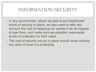 INFORMATION SECURITY
• In any environment, where we plan to put heightened
levels of security in place, we also need to take into
account the cost of replacing our assets if we do happen
to lose them, and make sure we establish reasonable
levels of protection for their value.
• The cost of security we put in place should never outstrip
the value of what it is protecting.
 