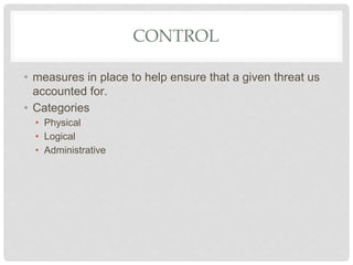 CONTROL
• measures in place to help ensure that a given threat us
accounted for.
• Categories
• Physical
• Logical
• Administrative
 