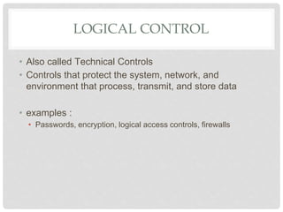 LOGICAL CONTROL
• Also called Technical Controls
• Controls that protect the system, network, and
environment that process, transmit, and store data
• examples :
• Passwords, encryption, logical access controls, firewalls
 