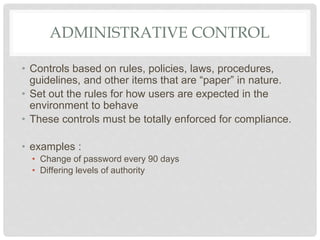 ADMINISTRATIVE CONTROL
• Controls based on rules, policies, laws, procedures,
guidelines, and other items that are “paper” in nature.
• Set out the rules for how users are expected in the
environment to behave
• These controls must be totally enforced for compliance.
• examples :
• Change of password every 90 days
• Differing levels of authority
 