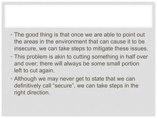 • The good thing is that once we are able to point out
the areas in the environment that can cause it to be
insecure, we can take steps to mitigate these issues.
• This problem is akin to cutting something in half over
and over; there will always be some small portion
left to cut again.
• Although we may never get to state that we can
definitively call “secure”, we can take steps in the
right direction.
 