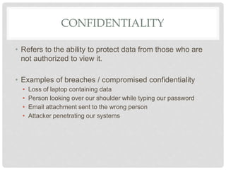 CONFIDENTIALITY
• Refers to the ability to protect data from those who are
not authorized to view it.
• Examples of breaches / compromised confidentiality
• Loss of laptop containing data
• Person looking over our shoulder while typing our password
• Email attachment sent to the wrong person
• Attacker penetrating our systems
 