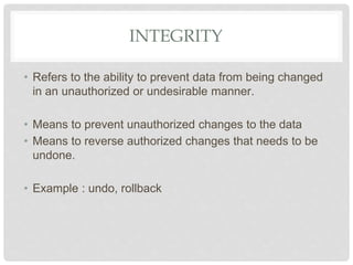 INTEGRITY
• Refers to the ability to prevent data from being changed
in an unauthorized or undesirable manner.
• Means to prevent unauthorized changes to the data
• Means to reverse authorized changes that needs to be
undone.
• Example : undo, rollback
 