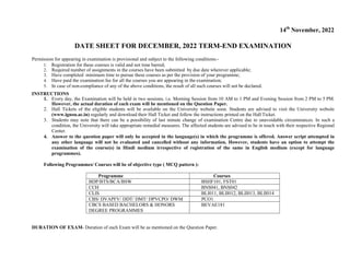 14th
November, 2022
DATE SHEET FOR DECEMBER, 2022 TERM-END EXAMINATION
Permission for appearing in examination is provisional and subject to the following conditions:-
1. Registration for these courses is valid and not time barred;
2. Required number of assignments in the courses have been submitted by due date wherever applicable;
3. Have completed minimum time to pursue these courses as per the provision of your programme;
4. Have paid the examination fee for all the courses you are appearing in the examination;
5. In case of non-compliance of any of the above conditions, the result of all such courses will not be declared.
INSTRUCTIONS
1. Every day, the Examination will be held in two sessions, i.e. Morning Session from 10 AM to 1 PM and Evening Session from 2 PM to 5 PM.
However, the actual duration of each exam will be mentioned on the Question Paper.
2. Hall Tickets of the eligible students will be available on the University website soon. Students are advised to visit the University website
(www.ignou.ac.in) regularly and download their Hall Ticket and follow the instructions printed on the Hall Ticket.
3. Students may note that there can be a possibility of last minute change of examination Centre due to unavoidable circumstances. In such a
condition, the University will take appropriate remedial measures. The affected students are advised to be in touch with their respective Regional
Center.
4. Answer to the question paper will only be accepted in the language(s) in which the programme is offered. Answer script attempted in
any other language will not be evaluated and cancelled without any information. However, students have an option to attempt the
examination of the course(s) in Hindi medium irrespective of registration of the same in English medium (except for language
programmes).
Following Programmes/ Courses will be of objective type ( MCQ pattern ):
Programme Courses
BDP/BTS/BCA/BSW BSHF101, FST01
CCH BNS041, BNS042
CLIS BLI011, BLII012, BLII013, BLII014
CBS/ DVAPFV/ DDT/ DMT/ DPVCPO/ DWM PCO1
CBCS BASED BACHELORS & HONORS
DEGREE PROGRAMMES
BEVAE181
DURATION OF EXAM- Duration of each Exam will be as mentioned on the Question Paper.
 