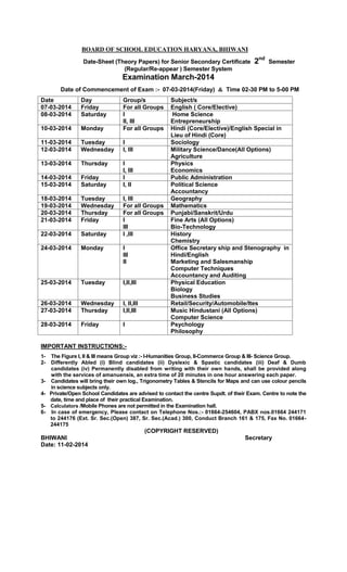 BOARD OF SCHOOL EDUCATION HARYANA, BHIWANI
Date-Sheet (Theory Papers) for Senior Secondary Certificate
(Regular/Re-appear ) Semester System

2nd

Semester

Examination March-2014
Date of Commencement of Exam :- 07-03-2014(Friday) & Time 02-30 PM to 5-00 PM
Date
07-03-2014
08-03-2014

Day
Friday
Saturday

10-03-2014

Monday

Group/s
For all Groups
I
II, III
For all Groups

11-03-2014
12-03-2014

Tuesday
Wednesday

I
I, III

13-03-2014

Thursday

14-03-2014
15-03-2014

Friday
Saturday

I
I, III
I
I, II

18-03-2014
19-03-2014
20-03-2014
21-03-2014

Tuesday
Wednesday
Thursday
Friday

22-03-2014

Saturday

24-03-2014

Monday

I
III
II

25-03-2014

Tuesday

I,II,III

26-03-2014
27-03-2014

Wednesday
Thursday

I, II,III
I,II,III

28-03-2014

Friday

I

I, III
For all Groups
For all Groups
I
III
I ,III

Subject/s
English ( Core/Elective)
Home Science
Entrepreneurship
Hindi (Core/Elective)/English Special in
Lieu of Hindi (Core)
Sociology
Military Science/Dance(All Options)
Agriculture
Physics
Economics
Public Administration
Political Science
Accountancy
Geography
Mathematics
Punjabi/Sanskrit/Urdu
Fine Arts (All Options)
Bio-Technology
History
Chemistry
Office Secretary ship and Stenography in
Hindi/English
Marketing and Salesmanship
Computer Techniques
Accountancy and Auditing
Physical Education
Biology
Business Studies
Retail/Security/Automobile/Ites
Music Hindustani (All Options)
Computer Science
Psychology
Philosophy

IMPORTANT INSTRUCTIONS:12-

3456-

The Figure I, II & III means Group viz :- I-Humanities Group, II-Commerce Group & III- Science Group.
Differently Abled (i) Blind candidates (ii) Dyslexic & Spastic candidates (iii) Deaf & Dumb
candidates (iv) Permanently disabled from writing with their own hands, shall be provided along
with the services of amanuensis, an extra time of 20 minutes in one hour answering each paper.
Candidates will bring their own log., Trigonometry Tables & Stencils for Maps and can use colour pencils
in science subjects only.
Private/Open School Candidates are advised to contact the centre Supdt. of their Exam. Centre to note the
date, time and place of their practical Examination.
Calculators /Mobile Phones are not permitted in the Examination hall.
In case of emergency, Please contact on Telephone Nos.:- 01664-254604, PABX nos.01664 244171
to 244176 (Ext. Sr. Sec.(Open) 387, Sr. Sec.(Acad.) 300, Conduct Branch 161 & 175, Fax No. 01664244175

(COPYRIGHT RESERVED)
BHIWANI
Date: 11-02-2014

Secretary

 