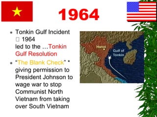 1964
 Tonkin Gulf Incident
1964
led to the …Tonkin
Gulf Resolution
 “The Blank Check” *
giving permission to
President Johnson to
wage war to stop
Communist North
Vietnam from taking
over South Vietnam
 