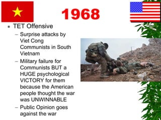1968
 TET Offensive
– Surprise attacks by
Viet Cong
Communists in South
Vietnam
– Military failure for
Communists BUT a
HUGE psychological
VICTORY for them
because the American
people thought the war
was UNWINNABLE
– Public Opinion goes
against the war
 