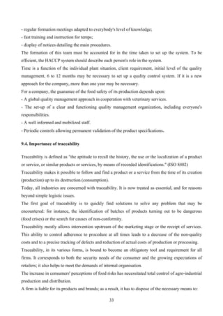 - regular formation meetings adapted to everybody's level of knowledge;
- fast training and instruction for temps;
- display of notices detailing the main procedures.
The formation of this team must be accounted for in the time taken to set up the system. To be
efficient, the HACCP system should describe each person's role in the system.
Time is a function of the individual plant situation, client requirement, initial level of the quality
management, 6 to 12 months may be necessary to set up a quality control system. If it is a new
approach for the company, more than one year may be necessary.
For a company, the guarantee of the food safety of its production depends upon:
- A global quality management approach in cooperation with veterinary services.
- The set-up of a clear and functioning quality management organization, including everyone's
responsibilities.
- A well informed and mobilized staff.
- Periodic controls allowing permanent validation of the product specifications.

9.4. Importance of traceability

Traceability is defined as "the aptitude to recall the history, the use or the localization of a product
or service, or similar products or services, by means of recorded identifications." (ISO 8402)
Traceability makes it possible to follow and find a product or a service from the time of its creation
(production) up to its destruction (consumption).
Today, all industries are concerned with traceability. It is now treated as essential, and for reasons
beyond simple logistic issues.
The first goal of traceability is to quickly find solutions to solve any problem that may be
encountered: for instance, the identification of batches of products turning out to be dangerous
(food crises) or the search for causes of non-conformity.
Traceability mostly allows intervention upstream of the marketing stage or the receipt of services.
This ability to control adherence to procedure at all times leads to a decrease of the non-quality
costs and to a precise tracking of defects and reduction of actual costs of production or processing.
Traceability, in its various forms, is bound to become an obligatory tool and requirement for all
firms. It corresponds to both the security needs of the consumer and the growing expectations of
retailers; it also helps to meet the demands of internal organisation.
The increase in consumers' perceptions of food risks has necessitated total control of agro-industrial
production and distribution.
A firm is liable for its products and brands; as a result, it has to dispose of the necessary means to:

                                                    33
 