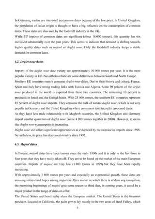 In Germany, traders are interested in common dates because of the low price. In United Kingdom,
the population of Asian origin is thought to have a big influence on the consumption of common
dates. These dates are also used by the foodstuff industry in the UK.
While EU imports of common dates are significant (about 16 000 tonnes), this quantity has not
increased substantially over the past years. This seems to indicate that demand is shifting towards
higher quality dates such as mejool or deglet nour. Only the foodstuff industry keeps a stable
demand for common dates.

4.2. Deglet nour dates

Imports of the deglet nour date variety are approximately 30 000 tonnes per year. It is the most
popular variety in EU. Nevertheless there are some differences between South and North Europe.
Southern EU countries mainly consume deglet nour dates. Due to their history and culture, France,
Spain and Italy have strong trading links with Tunisia and Algeria. Some 90 percent of the deglet
nour produced in the world is exported from these two countries. The remaining 10 percent is
produced in Israel and the United States. With 25 000 tonnes, the southern EU countries represent
85 percent of deglet nour imports. They consume the bulk of natural deglet nour, which is not very
popular in Germany and the United Kingdom where consumers tend to prefer processed dates.
As they have less trade relationship with Maghreb countries, the United Kingdom and Germany
import smaller quantities of deglet nour (some 4 200 tonnes together in 2000). However, it seems
that deglet nour consumption is increasing.
Deglet nour still offers significant opportunities as evidenced by the increase in imports since 1998.
Nevertheless, its price has decreased steadily since 1995.

4.3. Mejool dates

In Europe, mejool dates have been known since the early 1990s and it is only in the last three to
four years that they have really taken off. They are to be found on the market of the main European
countries. Imports of mejool are very low (1 800 tonnes in 1999) but they have been rapidly
increasing.
With approximately 1 800 tonnes per year, and especially an exponential growth, these dates are
arousing interest and hopes among importers. On a market in which there is seldom any innovation,
the promising beginnings of mejool give some reason to think that, in coming years, it could be a
major product in the range of dates on offer.
The United States and Israel today share the European market. The United States is the foremost
producer. Located in California, the palm groves lay mainly in the two areas of Bard Valley, which

                                                  7
 