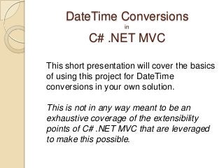 DateTime Conversions
                    in

           C# .NET MVC

This short presentation will cover the basics
of using this project for DateTime
conversions in your own solution.

This is not in any way meant to be an
exhaustive coverage of the extensibility
points of C# .NET MVC that are leveraged
to make this possible.
 