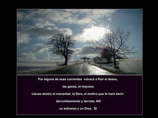 Por alguna de esas corrientes  volverá a fluir el deseo,  las ganas, el impulso; Llevas dentro el manantial, la fibra, el motivo que te hará decir:  derrumbamiento y derrota, NO un esfuerzo y un Dios,  SI  