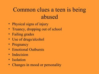 Common clues a teen is being abused Physical signs of injury Truancy, dropping out of school Failing grades Use of drugs/alcohol Pregnancy Emotional Outbursts Indecision Isolation Changes in mood or personality 