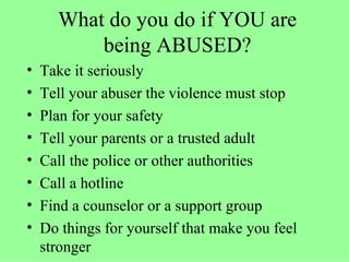 What do you do if YOU are being ABUSED? Take it seriously Tell your abuser the violence must stop Plan for your safety Tell your parents or a trusted adult Call the police or other authorities Call a hotline Find a counselor or a support group Do things for yourself that make you feel stronger 