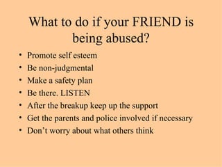 What to do if your FRIEND is being abused? Promote self esteem Be non-judgmental Make a safety plan Be there. LISTEN After the breakup keep up the support Get the parents and police involved if necessary Don’t worry about what others think 