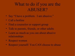 What to do if you are the ABUSER? Say “I have a problem.  I am abusive.” Call a hotline Find a counselor or support group Talk to parents, friends, or other adults Learn as much as you can about abusive relationships Respect women Respect yourself: You CAN choose to abuse 