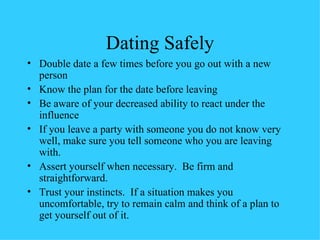 Dating Safely Double date a few times before you go out with a new person Know the plan for the date before leaving Be aware of your decreased ability to react under the influence If you leave a party with someone you do not know very well, make sure you tell someone who you are leaving with. Assert yourself when necessary.  Be firm and straightforward. Trust your instincts.  If a situation makes you uncomfortable, try to remain calm and think of a plan to get yourself out of it. 