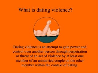 What is dating violence? Dating violence is an attempt to gain power and control over another person through perpetration or threat of an act of violence by at least one member of an unmarried couple on the other member within the context of dating. 