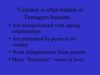 Violence is often hidden in Teenagers because… Are inexperienced with dating relationships Are pressured by peers to be violent Want independence from parents Have “Romantic” views of love 
