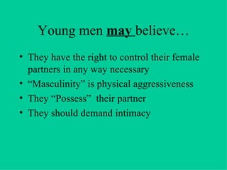 Young men  may  believe… They have the right to control their female partners in any way necessary “Masculinity” is physical aggressiveness They “Possess”  their partner They should demand intimacy 