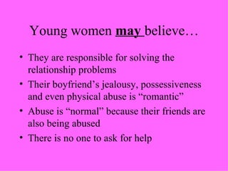 Young women  may  believe… They are responsible for solving the relationship problems Their boyfriend’s jealousy, possessiveness and even physical abuse is “romantic” Abuse is “normal” because their friends are also being abused There is no one to ask for help 