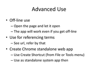Advanced Use
• Off-line use
– Open the page and let it open
– The app will work even if you get off-line
• Use for referencing terms
– See url, refer by that
• Create Chrome standalone web app
– Use Create Shortcut (from File or Tools menu)
– Use as standalone system app then
 